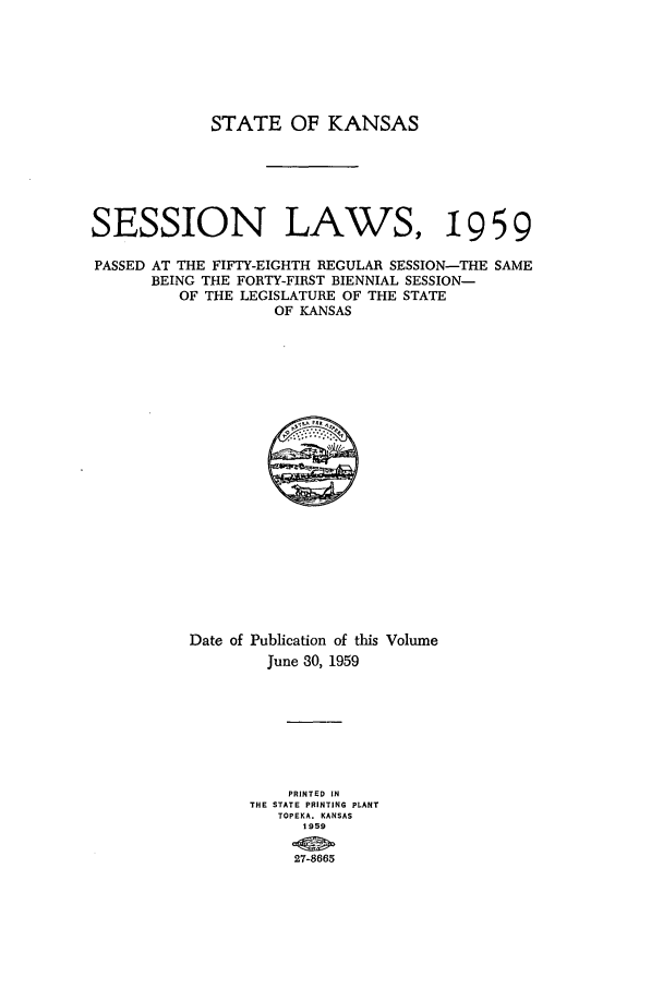 handle is hein.ssl/ssks0052 and id is 1 raw text is: STATE OF KANSAS
SESSION LAWS, 19 59
PASSED AT THE FIFTY-EIGHTH REGULAR SESSION-THE SAME
BEING THE FORTY-FIRST BIENNIAL SESSION-
OF THE LEGISLATURE OF THE STATE
OF KANSAS

Date of Publication of this Volume
June 30, 1959
PRINTED IN
THE STATE PRINTING PLANT
TOPEKA. KANSAS
1959
27-8665


