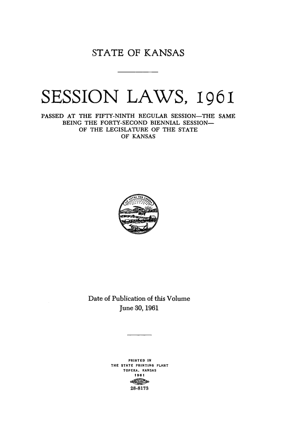 handle is hein.ssl/ssks0054 and id is 1 raw text is: STATE OF KANSAS
SESSION LAWS, 1961
PASSED AT THE FIFTY-NINTH REGULAR SESSION-THE SAME
BEING THE FORTY-SECOND BIENNIAL SESSION-
OF THE LEGISLATURE OF THE STATE
OF KANSAS

Date of Publication of this Volume
June 30, 1961
PRINTED IN
THE STATE PRINTING PLANT
TOPEKA. KANSAS
196 I
28-8173


