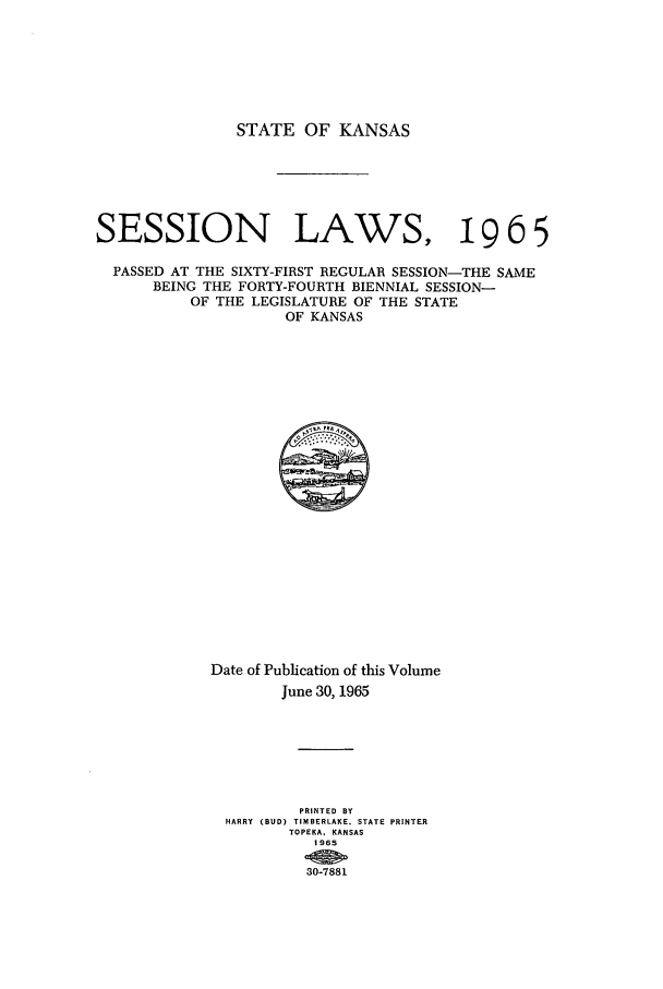 handle is hein.ssl/ssks0058 and id is 1 raw text is: STATE OF KANSAS
SESSION LAWS, 9 6 5
PASSED AT THE SIXTY-FIRST REGULAR SESSION-THE SAME
BEING THE FORTY-FOURTH BIENNIAL SESSION-
OF THE LEGISLATURE OF THE STATE
OF KANSAS

Date of Publication of this Volume
June 30, 1965
PRINTED BY
HARRY (BUD) TIMBERLAKE, STATE PRINTER
TOPEKA, KANSAS
0 9 65


