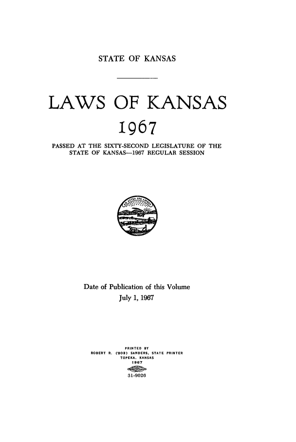 handle is hein.ssl/ssks0060 and id is 1 raw text is: STATE OF KANSAS

LAWS OF KANSAS
1967
PASSED AT THE SIXTY-SECOND LEGISLATURE OF THE
STATE OF KANSAS-1967 REGULAR SESSION

Date of Publication of this Volume
July 1, 1967
PRINTED BY
ROBERT R. ('BOB) SANDERS. STATE PRINTER
TOPEKA. KANSAS
1967
31-9026


