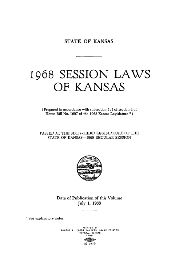 handle is hein.ssl/ssks0061 and id is 1 raw text is: STATE OF KANSAS

1968 SESSION LAWS
OF KANSAS
(Prepared in accordance with subsection (c) of section 4 of
House Bill No. 1697 of the 1968 Kansas Legislature *)
PASSED AT THE SIXTY-THIRD LEGISLATURE OF THE
STATE OF KANSAS-1968 REGULAR SESSION

Date of Publication of this Volume
July 1, 1968
See explanatory notes.
PRINTED BY
ROBERT R. (BOB) SANDERS, STATE PRINTER
TOPEKA, KANSAS
1968
82-3770



