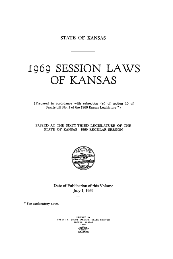handle is hein.ssl/ssks0062 and id is 1 raw text is: STATE OF KANSAS

1969 SESSION LAWS
OF KANSAS
(Prepared in accordance with subsection (c) of section 10 of
Senate bill No. 1 of the 1969 Kansas Legislature *)
PASSED AT THE SIXTY-THIRD LEGISLATURE OF THE
STATE OF KANSAS-1969 REGULAR SESSION

Date of Publication of this Volume
July 1, 1969
* See explanatory notes.
PRINTED BY
ROBERT R. (BOB) SANDERS, STATE PRINTER
TOPEKA. KANSAS
1969
32-8503


