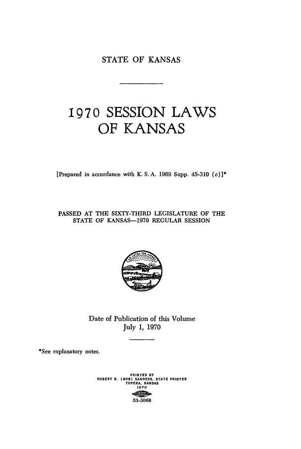 handle is hein.ssl/ssks0063 and id is 1 raw text is: STATE OF KANSAS
1970 SESSION LAWS
OF KANSAS
[Prepared in accordance with K. S. A. 1969 Supp. 45-310 (c)]*
PASSED AT THE SIXTY-THIRD LEGISLATURE OF THE
STATE OF KANSAS-1970 REGULAR SESSION

Date of Publication of this Volume
July 1, 1970
*See explanatory notes.
PRINTED BY
ROBERT R. (BOB) SANDERS. STATE PRINTER
TOPEKA. KANSAS
1970
33-3066


