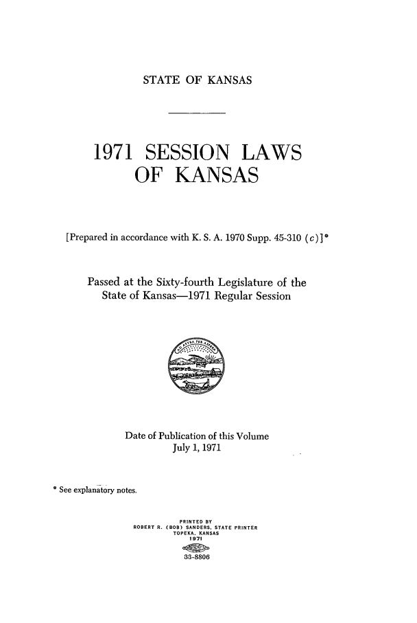 handle is hein.ssl/ssks0064 and id is 1 raw text is: STATE OF KANSAS

1971 SESSION LAWS
OF KANSAS
[Prepared in accordance with K. S. A. 1970 Supp. 45-310 (c)] *
Passed at the Sixty-fourth Legislature of the
State of Kansas-1971 Regular Session

Date of Publication of this Volume
July 1, 1971
See explanatory notes,
PRINTED BY
ROBERT R. (BOB) SANDERS, STATE PRINTER
TOPEKA. KANSAS
1971
33-8806


