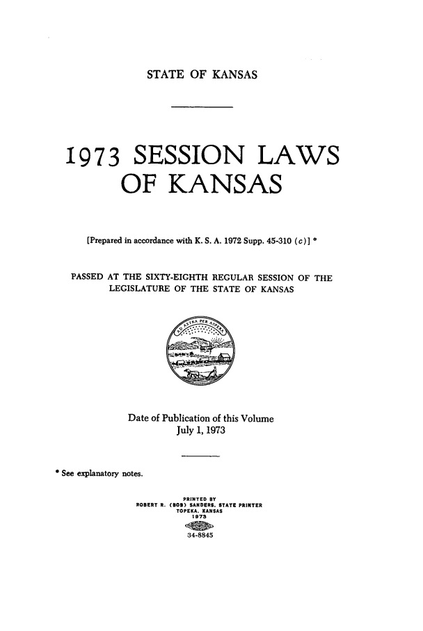 handle is hein.ssl/ssks0066 and id is 1 raw text is: STATE OF KANSAS

19 7 3 SESSION LAWS
OF KANSAS
[Prepared in accordance with K. S. A. 1972 Supp. 45-310 (c)I
PASSED AT THE SIXTY-EIGHTH REGULAR SESSION OF THE
LEGISLATURE OF THE STATE OF KANSAS

Date of Publication of this Volume
July 1, 1973
See explanatory notes.
PRINTED By
ROBERT R. (BOB) SANDERS. STATE PRINTER
TOPEKA. KANSAS
1973
34-8845



