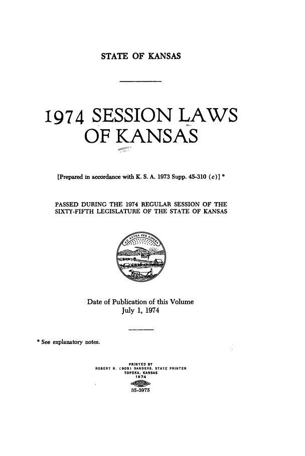 handle is hein.ssl/ssks0067 and id is 1 raw text is: STATE OF KANSAS
1974 SESSION LAWS
OF KANSAS
(Prepared in accordance with K. S. A. 1973 Supp. 45-310 (c)]
PASSED DURING THE 1974 REGULAR SESSION OF THE
SIXTY-FIFTH LEGISLATURE OF THE STATE OF KANSAS
Date of Publication of this Volume
July 1, 1974
* See explanatory notes.
PRINTED BY
ROBERT R. (BOB) SANDERS, STATE PRINTER
TOPEKA. KANSAS
1974
35-3975


