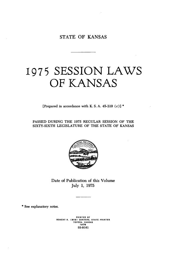 handle is hein.ssl/ssks0068 and id is 1 raw text is: STATE OF KANSAS
1975 SESSION LAWS
OF KANSAS
[Prepared in accordance with K. S. A. 45-310 (c)] *
PASSED DURING THE 1975 REGULAR SESSION OF THE
SIXTY-SIXTH LEGISLATURE OF THE STATE OF KANSAS
Date of Publication of this Volume
July 1, 1975
See explanatory notes.
PRINTED BY
ROBERT R. (BOB) SANDERS, STATE PRINTER
TOPEKA. KANSAS
1975
35-9161


