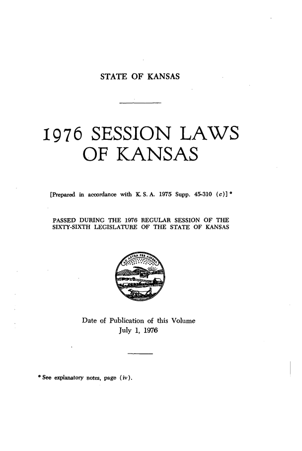 handle is hein.ssl/ssks0069 and id is 1 raw text is: STATE OF KANSAS

1976 SESSION LAWS
OF KANSAS
[Prepared in accordance with K. S.A. 1975 Supp. 45-310 (c)] *
PASSED DURING THE 1976 REGULAR SESSION OF THE
SIXTY-SIXTH LEGISLATURE OF THE STATE OF KANSAS

Date of Publication of this Volume
July 1, 1976

*See explanatory notes, page (iv).


