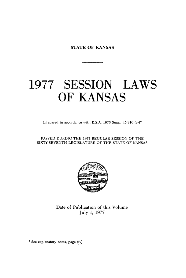 handle is hein.ssl/ssks0070 and id is 1 raw text is: STATE OF KANSAS

1977 SESSION LAWS
OF KANSAS
[Prepared in accordance with K.S.A. 1976 Supp. 45-310 (c)]*
PASSED DURING THE 1977 REGULAR SESSION OF THE
SIXTY-SEVENTH LEGISLATURE OF THE STATE OF KANSAS

Date of Publication of this Volume
July 1, 1977

* See explanatory notes, page (iv)


