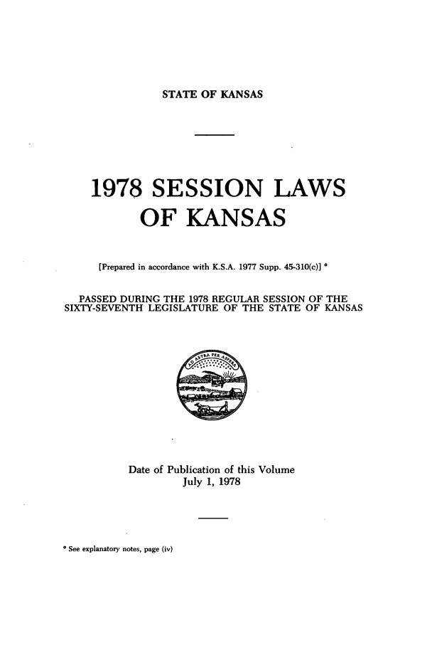 handle is hein.ssl/ssks0071 and id is 1 raw text is: STATE OF KANSAS

1978 SESSION LAWS
OF KANSAS
[Prepared in accordance with K.S.A. 1977 Supp. 45-310(c)]
PASSED DURING THE 1978 REGULAR SESSION OF THE
SIXTY-SEVENTH LEGISLATURE OF THE STATE OF KANSAS

Date of Publication of this Volume
July 1, 1978

* See explanatory notes, page (iv)


