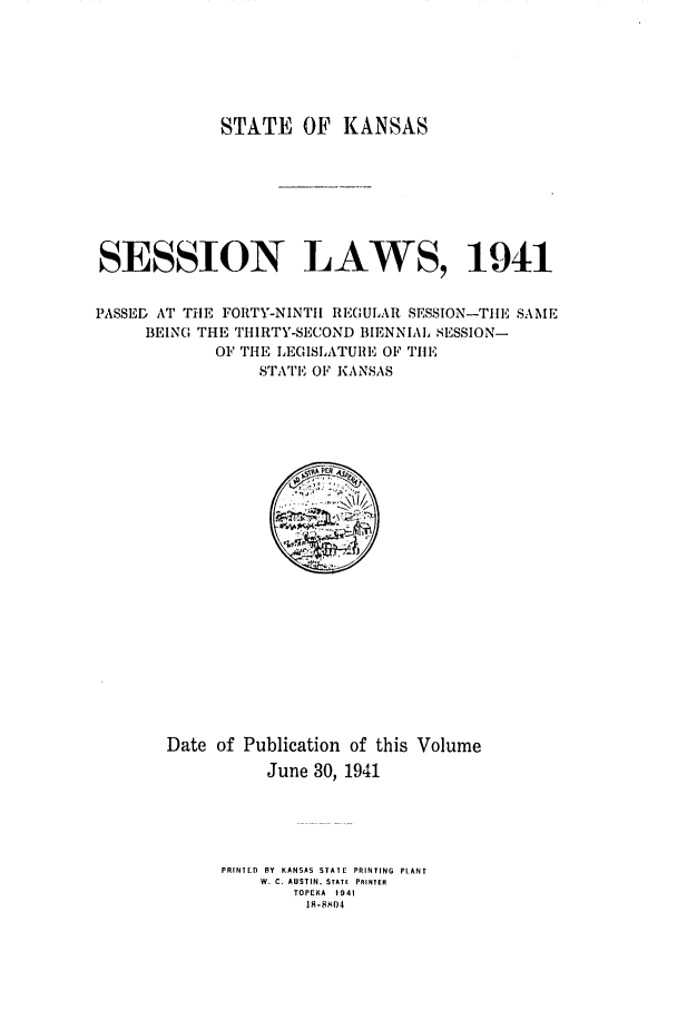 handle is hein.ssl/ssks0073 and id is 1 raw text is: STATE OF KANSAS
SESSION LAWS, 19 41
PASSED AT THE FORTY-NINTH REGULAR SESSION-TILE SAME
BEING THE THIRTY-SECOND BIENNIAL SESSION-
OF THE LEGISLATU1RE OF TIlE
STATE OF KANSAS

Date of Publication of this Volume
June 30, 1941
PRINIED R Y KANSAS STATE PRINTING PLANT
W. C. AUSTIN. STATE PRINTER
TOPEKA 1941
A- 804


