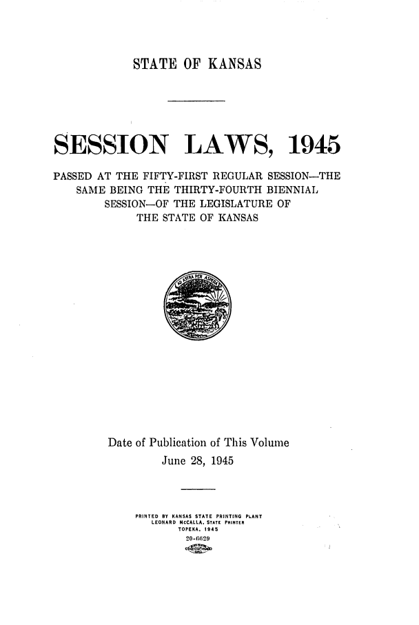 handle is hein.ssl/ssks0075 and id is 1 raw text is: STATE OF KANSAS
SESSION LAWS, 1945
PASSED AT THE FIFTY-FIRST REGULAR SESSION-THE
SAME BEING THE THIRTY-FOURTH BIENNIAL
SESSION-OF THE LEGISLATURE OF
THE STATE OF KANSAS

Date of Publication of This Volume
June 28, 1945
PRINTED BY KANSAS STATE PRINTING PLANT
LEONARD MCCALLA. STATE PRINTER
TOPEKA, 1945
20-661129


