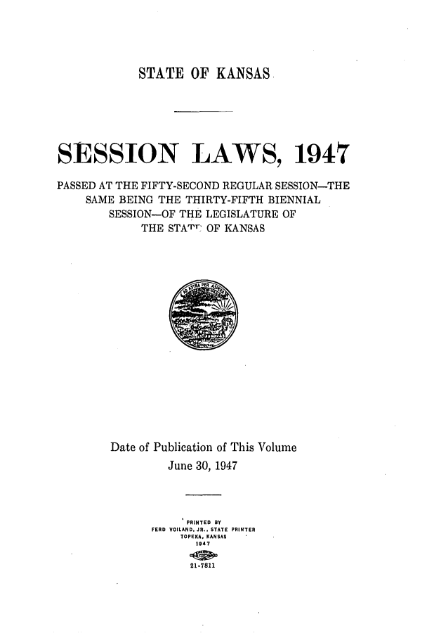 handle is hein.ssl/ssks0076 and id is 1 raw text is: STATE OF KANSAS
SESSION LAWS, 1947
PASSED AT THE FIFTY-SECOND REGULAR SESSION-THE
SAME BEING THE THIRTY-FIFTH BIENNIAL
SESSION-OF THE LEGISLATURE OF
THE STATrV OF KANSAS

Date of Publication of This Volume
June 30, 1947
PRINTED BY
FERD VOILAND. JR. STATE PRINTER
TOPEKA. KANSAS
1947
21-7811


