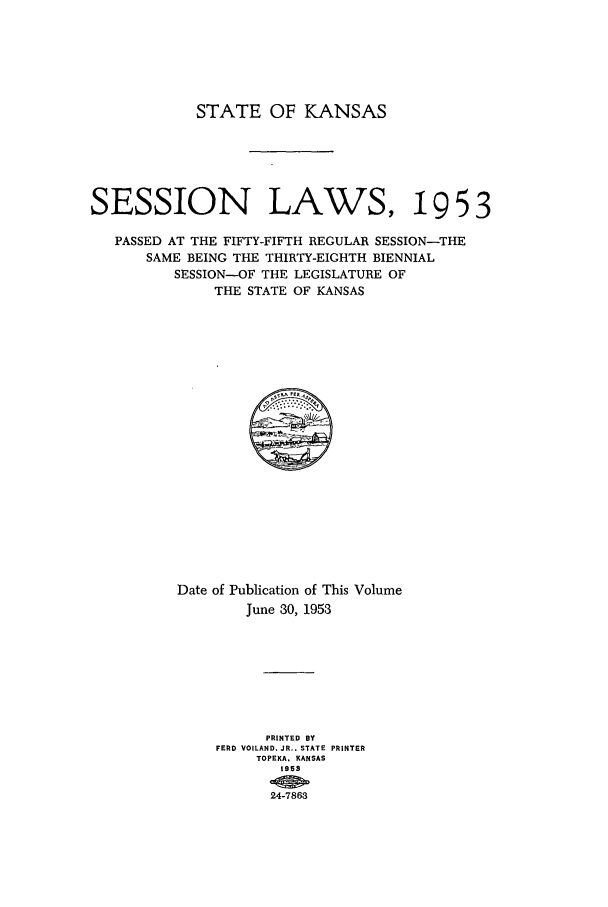handle is hein.ssl/ssks0079 and id is 1 raw text is: STATE OF KANSAS
SESSION LAWS, 19 5 3
PASSED AT THE FIFTY-FIFTH REGULAR SESSION-THE
SAME BEING THE THIRTY-EIGHTH BIENNIAL
SESSION-OF THE LEGISLATURE OF
THE STATE OF KANSAS

Date of Publication of This Volume
June 30, 1953
PRINTED BY
FERD VOILAND. JR.. STATE PRINTER
TOPEKA. KAN SAS
195S
24-7863


