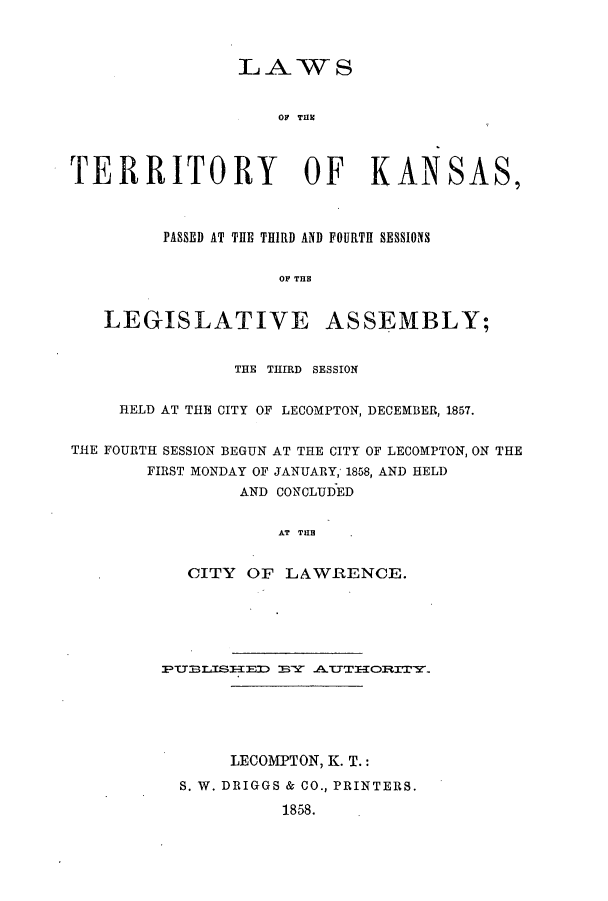 handle is hein.ssl/ssks0082 and id is 1 raw text is: LAWS
OF THE
TERRITORY OF KANSAS,
PASSED AT THE THIRD AND FOURTH SESSIONS
OF THE
LEGISLATIVE ASSEMBLY;
THE THIRD SESSION
HELD AT THE CITY OF LECOMPTON, DECEMBER, 1857.
THE FOURTH SESSION BEGUN AT THE CITY OF LECOMPTON, ON THE
FIRST MONDAY OF JANUARY; 1858, AND HELD
AND CONCLUDED
AT THE
CITY OF LAWRENCE.

PUfBISED BY A.THORITY.
LECOMPTON, K. T.:
S. W. DRIGGS & CO., PRINTERS.
1858.


