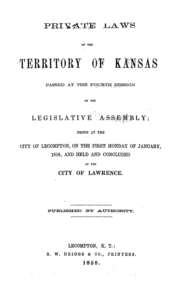 handle is hein.ssl/ssks0084 and id is 1 raw text is: PRIN~ LTJ LAWS
OF M~E

TERRITORY

OF

KINSAS

PASSED AT THE FOURTH SESSION
OF Tt(E
LEGISLATIVE    EBLY;
BEGUN AT THE
CITY OF LECOMPTON, ON THE FIRST MONDAY OF JANUARY,
1858, AND HELD AND CONCLUDED
AT THE
CITY OF LAWRENCE.

PULISIED BY A.-CTIlOR.XTYw
LECOMPTON, K. T.:
S. W. DRIGGS & CO., PRINTERS.
1 858.


