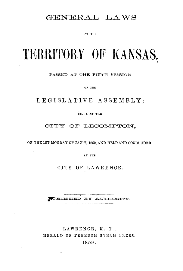 handle is hein.ssl/ssks0085 and id is 1 raw text is: GENEIRAL

LAWS

OF THE

TERRITORY OF KANSAS,
PASSED AT THE FIFTH SESSION
OF THE
LEGISLATIVE ASSEMBLY;
BEGU)N AT THE.
CITY OF LECOVPTOlT,
ON THE 1ST MONDAY OF JAN'Y, 1850, AND HELD AND CONCLUDED
AT THE
CITY OF LAWRENCE.

LAWRENCE, K. T.-
HERALD OF FREEDOM STEAM PRESS.
1859.


