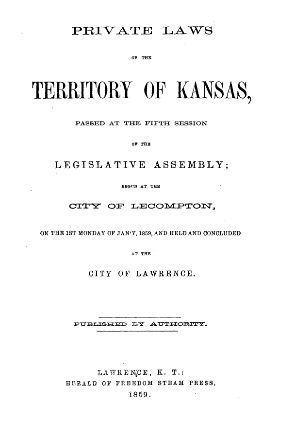 handle is hein.ssl/ssks0086 and id is 1 raw text is: PRIVATE LAWS
OF THE
TERRITORY OF KANSAS,
PASSED AT THE FIFTH SESSION
OF THE
LEGISLATIVE ASSEMBLY;
BEGUN AT.THB
CITY' OF LECOMVPTO11,
ON THE 1ST MONDAY OF JAN'Y, 1859, AND HELD AND CONCLUDED
AT THE
CITY OF LAWRENCE.

PTTELISHED BY A.TTORITY.
LAWRENjCE, K. T.:
HERALD OF FREEDOM STEAM PRESS.
1859.


