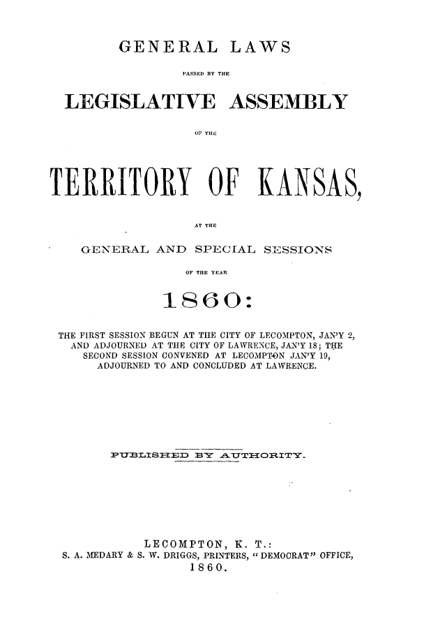 handle is hein.ssl/ssks0087 and id is 1 raw text is: GENERAL

LAWS

PASSED BY THE

LEGISLATIVE ASSEMBLY
or THlL
TERRITORY OF KANSAS,
AT THE
GENERAL AND SPECIAL SESSIONS
OP THE YEAR
1860:
THE FIRST SESSION BEGUN AT THE CITY OF LECOMPTON, JAN'Y 2,
AND ADJOURNED AT THE CITY OF LAWRENCE, JAN'Y 18; THE
SECOND SESSION CONVENED AT LECOMPTON JAN'Y 19,
ADJOURNED TO AND CONCLUDED AT LAWRENCE.
3PTTLISTIED  BY .ATTITOItlTY.
LECOMPTON, K. T.:
S. A. MEDARY & S. W. DRIGGS, PRINTERS, DEMOCRAT OFFICE,
1860.


