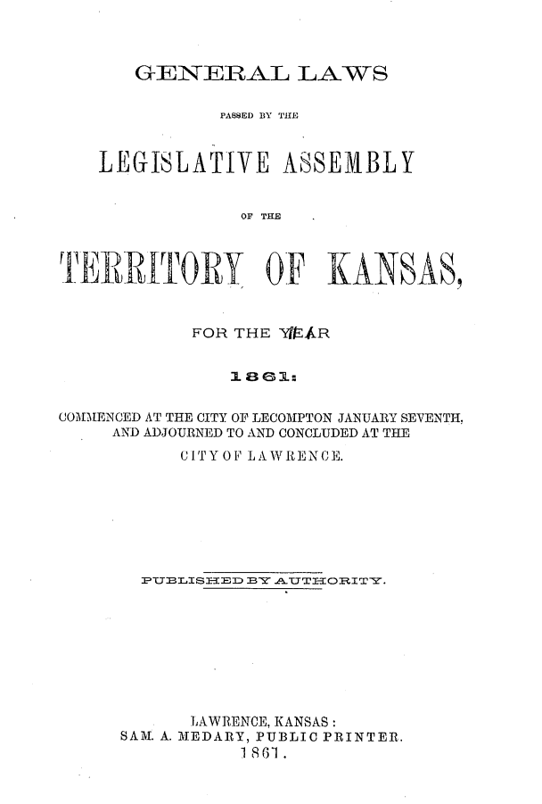 handle is hein.ssl/ssks0089 and id is 1 raw text is: GENERAL LAWS
PASS3ED BY THiE
LEGISLATIVE ASSEMBLY
OF THE
'T        T         OF KANSAS,
FOR THE YIAR
1 80 1:
COMMENCED AT THE CITY OF LECOMPTON JANUARY SEVENTH
AND ADJOURNED TO AND CONCLUDED AT THE
CITY OF LAWRENCE.
PTTELISIED BY .A.T ORITY.
LAWRENCE, KANSAS:
SAM. A. MEDARY, PUBLIC PRINTER.
1 8 61.


