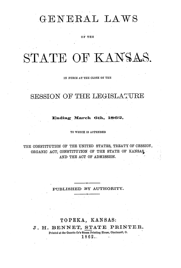 handle is hein.ssl/ssks0092 and id is 1 raw text is: GENERAL LAWS
OF THE
STATE OF KANSAS.
IN FORCE AT THE CLOSE OF THE
SESSION OF THE LEGISLATURE
Ending 1arch Oth, 186S,
TO WHICH IS APPENDED
THE CONSTITUTION OF THE UNITED STATES, TREATY OF CESSION,
ORGANIC ACT, CONSTITUTION OF THE STATE OF KANSA
AND THE ACT OF ADMISSION.
PUBLISHED E3Y AUTHORITY.
TOPEKA, KANSAS:
J. H. BENNET, STATE PRINTER.
Printed at the Gazette Co's Steam Printing House, Cincinnati, 0.
1862.-


