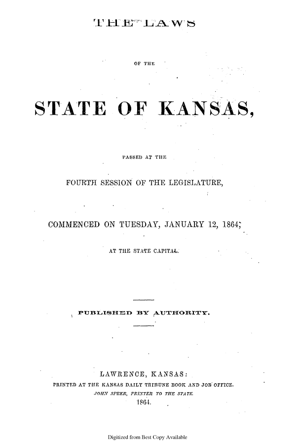 handle is hein.ssl/ssks0094 and id is 1 raw text is: OF THE
STATE OF KANSAS,

PASSED AT THE
FOUIRTH SESSION OF THE LEGISLATURE,
COMMENCED ON TUESDAY, JANUARY 12, 1864;
AT THE STATE CAPITAL.
PU BLISHED BY AUTIORITY.
LAWRENCE, KANSAS:
PRINTED AT TfE KANSAS DAILY TRIBUNE DOOK AND JOB OFFICE.
JOHN SPEER, PRINTER TO THE STATE.
18641.

Digitized from Best Copy Available


