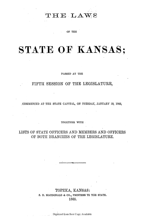 handle is hein.ssl/ssks0095 and id is 1 raw text is: THE

LAWS

OF THE

STATE OF KANSAS;
PASSED AT THE
FIFTH SESSION OF THE LEGISLATURE,
.COMMENCED AT THE STATE CAPITAL, ON TUESDAY, JANUARY 10, 1865,
TOGETHER WITH
LISTS OF STATE OFFICERS AND MEMBERS AND OFFICERS
OF BOTH BRANCHES OF THE LEGISLATURE.
TOPEKA, KANSAS:
S. D. MACDONALD & CO., PRINTERS TO TE STATE.
1865.

Digitized from Best Copy Available



