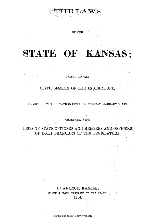 handle is hein.ssl/ssks0096 and id is 1 raw text is: OF THE
STATE OF KANSAS;

PASSED AT THE
SIXTH SESSION OF THE LEGISLATURE,
COMMENCED AT THE STATE CAPITAL, ON TUESDAY, JANUARY 9, 1866.
TOGETHER WITH
LISTS OF STATE OFFICERS AND MEMBERS AND OFFICERS.
OF BOTH BRANCHES OF THE LEGISLATURE.
LAWRENCE, KANSAS:
SPEER & ROSS, PRINTERS TO THE STATE.
1866.

Digitized from Best Copy Available



