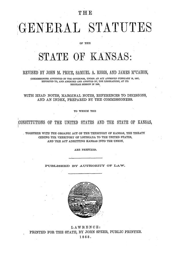 handle is hein.ssl/ssks0098 and id is 1 raw text is: THE
GENERAL STATUTES
Or THE
STATE OF KANSAS:
REVISED BY JOHN M. PRICE, SAMUEL A. RIGGS, AND JAMES AlcCAHON,
COMMISSIONERS APPOINTED BY TIE GOVERNOR, UNDER AN ACT APPROVED FEBRIUARY 18, 1867,
REPORTED TO, AND AMENDED AND ADOPTED IY, TIE LEGISLATURE, AT ITS
REGULAR SESSION IN 1868.
WITH HEAD NOTES, MARGINAL NOTES, REFERENCES TO DECISIONS,
AND AN INDEX, PREPARED BY THE COMMISSIONERS.
TO WHICH THE
CONSTITUTIONS OF THE UNITED STATES AND THE STATE OF KANSAS,
TOGETHER WITHIlE ORGANIC ACT OF THE TERRITORY OF KANSAS, THE TREATY
CEDING THE TERRITORY OF LOUISIANA TO THE UNITED STATES,
AND THE ACT ADMITTING KANSAS INTO THE UNION,
ARE PREFIXED.

PUBLISHED BYN AUTHORITY OF LAW.

LAW R EN C E:
PRINTED FOR THE STATE, BY JOHN SPEER, PUBLIC PRINTER.
1868.



