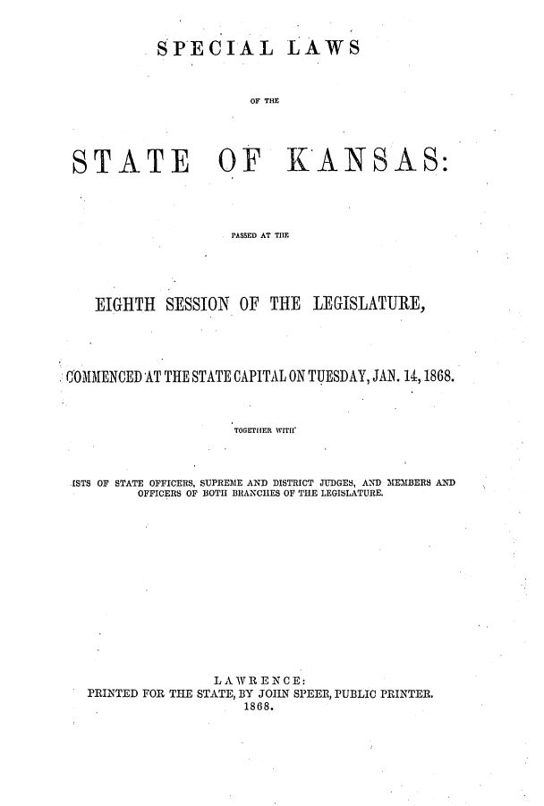 handle is hein.ssl/ssks0099 and id is 1 raw text is: SPECIAL

LAWS

OF THE

STATE OF KANSAS:
PASSED AT THE
EIGHTH SESSION OF THE LEGISLATURE,

COMMENCED AT THE STATE CAPITAL ON TUESDAY, JAN. 14,1868.
TOGETHER WITH'
ISTS OF STATE OFFICERS, SUPREME AND DISTRICT JUDGES, AND MEMBERS AND
OFFICERS OF BOTH BRANCHES OF THE LEGISLATURE.

LAW RE NCE:
PRINTED FOR THE STATE, BY JOHN SPEER, PUBLIC PRINTER.
1868.


