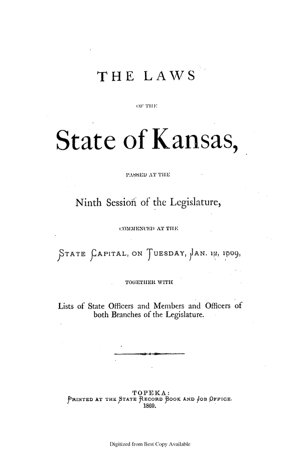 handle is hein.ssl/ssks0100 and id is 1 raw text is: THE

LAWS

()F TI E

State of Kansas,
P'ASED AT TIIL
Ninth Sessio-I of the Legislature,
COMMENCED AT THE
TATE     APITAL, ON    UESDAY, AN. 1 , 1p09,
TOGETHER WITH
Lists of State Officers and Members and Officers of
both Branches of the Legislature.
TOPEKA:
PRINTED AT THE  TATE RECORD POOK AND OB pFFICE.
1869.

Digitized from Best Copy Available


