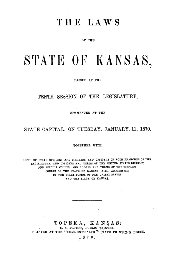 handle is hein.ssl/ssks0101 and id is 1 raw text is: THE LAWS
OF THE
STATE OF KANSAS,
PASSED AT THE
TENTH SESSION OF THE LEGISLATURE,
COMMENCED AT THE
STATE CAPITAL, ON TUESDAY, JANUARY, 11, 1870.
TOGETHER WITH
LISTS OF STATE OFFICERS AND MEMBERS AND OFFICERS OF BOTH BRANCHES OF THE
LEGISLATURE, AND OFFICERS AND TERMS OF THE UNITED STATES DISTRICT
AND CIRCUIT COURTS, AND JUDGES AND TERMS OF THE DISTRICT
COURTS OF THE STATE OF KANSAS; ALSO, AMENDMENT
TO THE CONSTITUTION OF THE UNITED STATES
AND THE STATE O KANSA4.
TOPEKA, KANSAS,
S. S. PROUTY, PUBLIC tAlNTER.
PRINTED AT THE COMMONWEALTH - STATE PRIN'Iq G HOUSE.
18 7 0.


