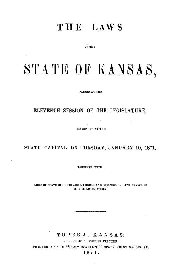 handle is hein.ssl/ssks0102 and id is 1 raw text is: THE LAWS
OF THE
STATE OF KANSAS
PASSED AT THE
ELEVENTH SESSION OF THE LEGISLATURE,
COMMENCED AT THE
STATE CAPITAL ON TUESDAY, JANUARY 10, 1871.
TOGETHER WITH.
LISTS OF STATE OFFICERS AND MEMBERS AND OFFICERS OF BOTH BRANCHES
OF THE LEGISLATURE.
TOPEKA, KANSAS:
S. S. PROUTY, PUBLIC PRINTER.
PRINTED AT THE COMMONWEALTH STATE PRINTING HOUSE.
1871.


