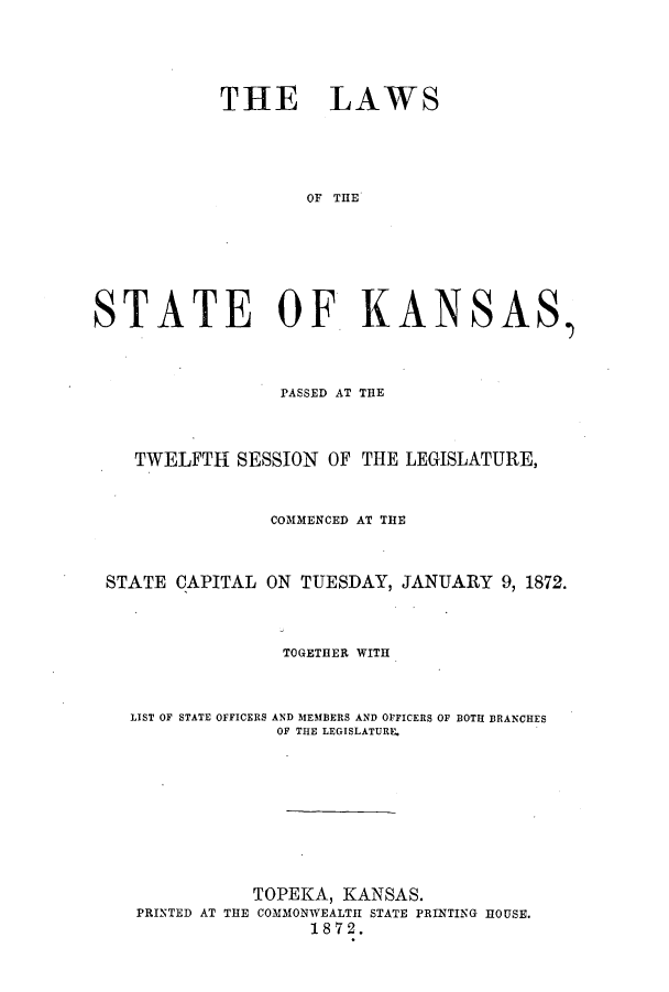 handle is hein.ssl/ssks0103 and id is 1 raw text is: THE LAWS
OF THE
STATE OF KANSAS,
PASSED AT THE
TWELFTH SESSION OF THE LEGISLATURE,
COMMENCED AT THE
STATE CAPITAL ON TUESDAY, JANUARY 9, 1872.
TOGETHER WITH
LIST OF STATE OFFICERS AND MEMBERS AND OFFICERS OF BOTH BRANCHES
OF THE LEGISLATURE.
TOPEKA, KANSAS.
PRINTED AT THE COMMONWEALTH STATE PRINTING HOUSE.
1872.


