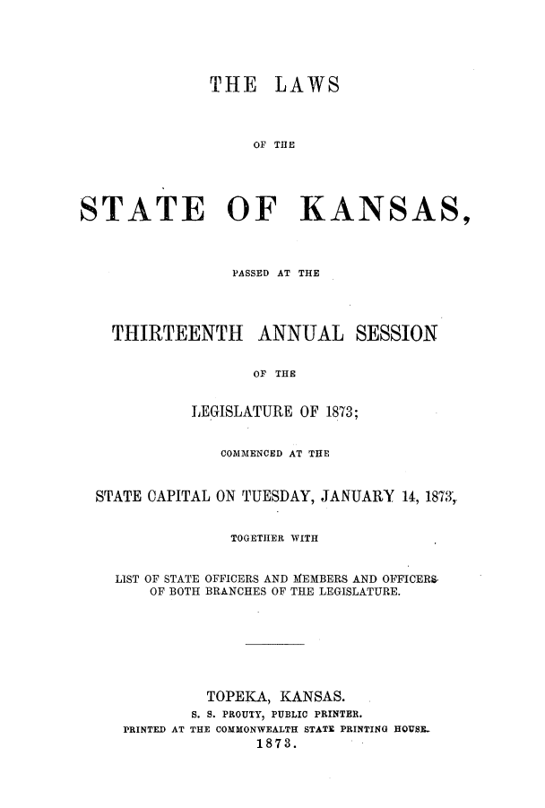 handle is hein.ssl/ssks0104 and id is 1 raw text is: THE LAWS
OF THE
STATE OF KANSAS,
PASSED AT THE
THIRTEENTH ANNUAL SESSION
OF THE
LEGISLATURE OF 1873;
COMMENCED AT THE
STATE CAPITAL ON TUESDAY, JANUARY 14, 1873,
TOGETHER WITH
LIST OF STATE OFFICERS AND MEMBERS AND OFFICERS-
OF BOTH BRANCHES OF THE LEGISLATURE.
TOPEKA, KANSAS.
S. S. PROUTY, PUBLIC PRINTER.
PRINTED AT THE COMMONWEALTH STATE PRINTING HQUSE-
1873.


