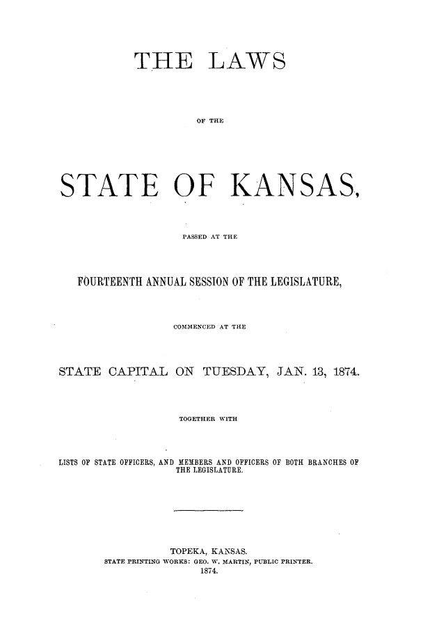 handle is hein.ssl/ssks0105 and id is 1 raw text is: THE LAWS
OF THE
STATE OF KANSAS,

PASSED AT THE
FOURTEENTH ANNUAL SESSION OF THE LEGISLATURE,
COMMENCED AT THE
STATE CAPITAL ON TUESDAY, JAN. 13, 1874.
TOGETHER WITH
LISTS OF STATE OFFICERS, AND MEMBERS AND OFFICERS OF BOTH BRANCHES OF
THE LEGISLATURE.
TOPEKA, KANSAS.
STATE PRINTING WORKS: GEO. W. MARTIN, PUBLIC PRINTER.
1874.


