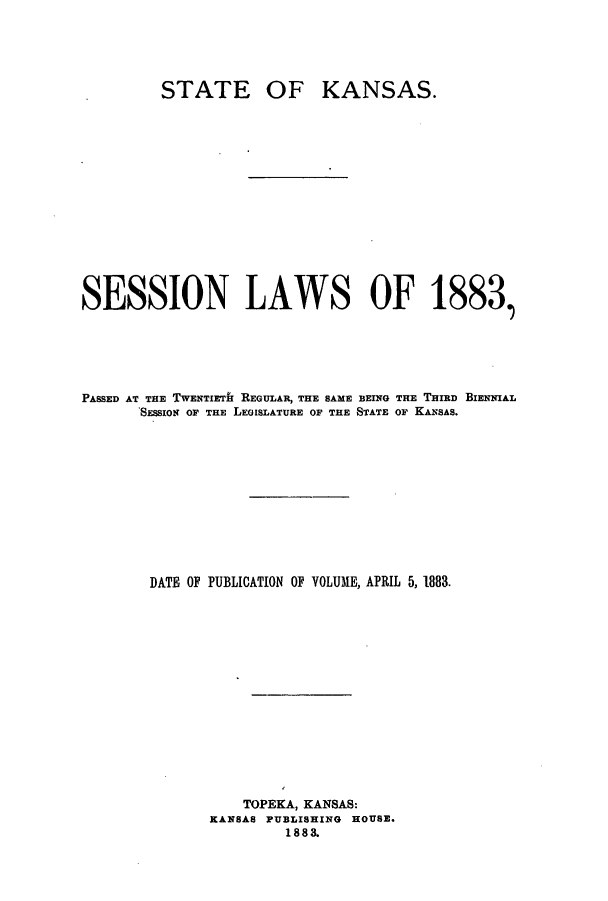 handle is hein.ssl/ssks0111 and id is 1 raw text is: STATE

OF KANSAS.

SESSION LAWS OF 1883,
PASSED AT THE TWENTIETH REGULAR, THE SAME BEING THE THIRD BIENNIAL
SESSION OF THE LEGISLATURE OF THE STATE OF KANSAS.
DATE OF PUBLICATION OF VOLUME, APRIL 5, 1883.
TOPEKA, KANSAS:
KANSAS PUBLISHING HOUSE.
1883.


