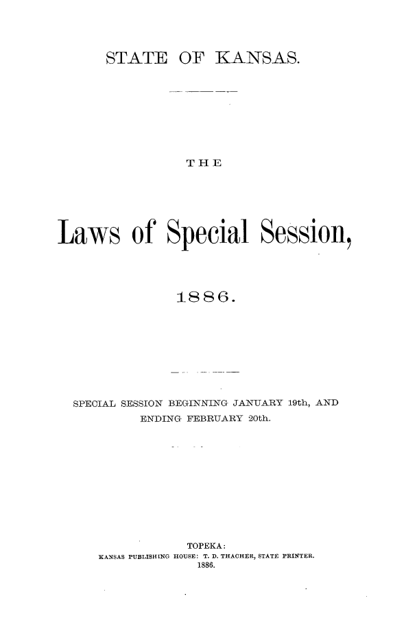 handle is hein.ssl/ssks0113 and id is 1 raw text is: STATE

OF KANSAS.

THE

Laws of Special Session,
1886.
SPECIAL SESSION BEGINNING JANUARY 19th, AND
ENDING FEBRUARY 20th.
TOPEKA:
KANSAS PUBLISHING HOUSE: T. D. THACHER, STATE PRINTER.
1886.


