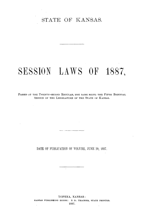 handle is hein.ssl/ssks0114 and id is 1 raw text is: STATE

OF KANSAS.

SESSION                  LAWS OF                       1887,
PASSED AT THE TWENTY-SECOND REGULAR, THE SAME BEING THE FIFTH BIENNIAL
SESSION OF THE LEGISLATURE OF THE STATE OF KANSAS.
DATE OF PUBLICATION OF VOLUME, JUNE 20, 1887.
TOPEKA, KANSAS:
KANSAS PUBLISHING HOUSE: T. D. TRACHER, STATE PRINTER.
1887.



