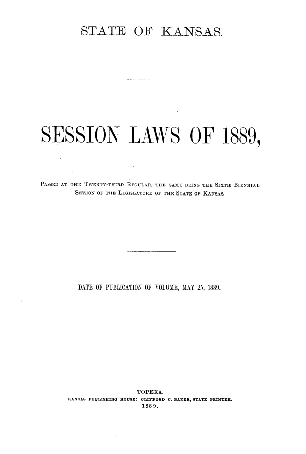handle is hein.ssl/ssks0115 and id is 1 raw text is: STATE

OF KANSAS.

SESSION LAWS OF 1889,
PASSED AT THE TWENTY-TillRD REGULAR, THE SAME BEING THE SIXTH BIENNIAL
SESSION OF THE LEGISLATURE OF THE STATE OF KANSAS.
DATE OF PUBLICATION OF VOLUME, MAY 25, 1889.
TOPEKA.
KANSAS PUBLISHING HOUSE: CLIFFORD 0. BAKER, STATE PRINTER.
1889.


