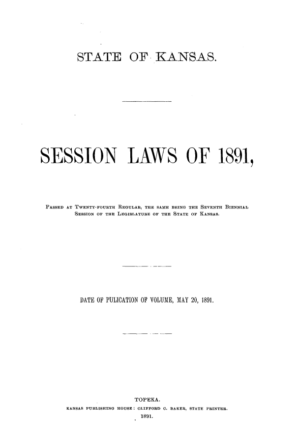 handle is hein.ssl/ssks0116 and id is 1 raw text is: STATE

OF KANSAS.

SESSION LAWS OF 1891,
PASSED AT TWENTY-FOURTH REGULAR. THE SAME BEING THE SEVENTH BIENNIAL
SESSION OF THE LEGISLATURE OF THE STATE OF KANSAS.
DATE OF PULICATION OF VOLUME, MAY 20, 1891.
TOPEKA.
KANSAS PUBLISHING HOUSE: CLIFFORD C. BARER. STATE PRINTER.
1891.


