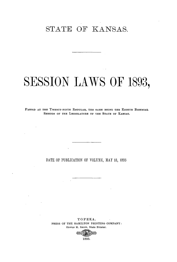 handle is hein.ssl/ssks0117 and id is 1 raw text is: STATE

OF KANSAS.

SESSION LAWS OF 1893,
PASSED AT THE TWENTY-FIFTH REGULAB, THE SAME BEING THE EIGHTH BIENNIAL
SESSION OF THE LEGISLATURE OF THE STATE OF KANSAS.
DATE OF PUBLICATION OF VOLUME, MAY 18, 1893
TOPEKA.
PRESS OF THE HAMILTON PRINTING COMPANY:
EDWIN H. SNow, State Printer.
1893.


