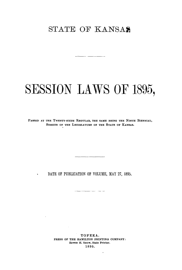 handle is hein.ssl/ssks0118 and id is 1 raw text is: STATE

OF KANSAA

SESSION LAWS OF 1895,
PASSED AT THE TWENTY-SIXTH REGULAR, THE SAME BEING THE NINTH BIENNIAL,
SESSION OF THE LEGISLATURE OF THE STATE OF KANSAS.
DATE OF PUBLICATION OF VOLUME, MAY 27, 1895.
TOPEKA.
PRESS OF THE HAMILTON PRINTING COMPANY:
EDWIN H. SNow, State Printer.
1895.


