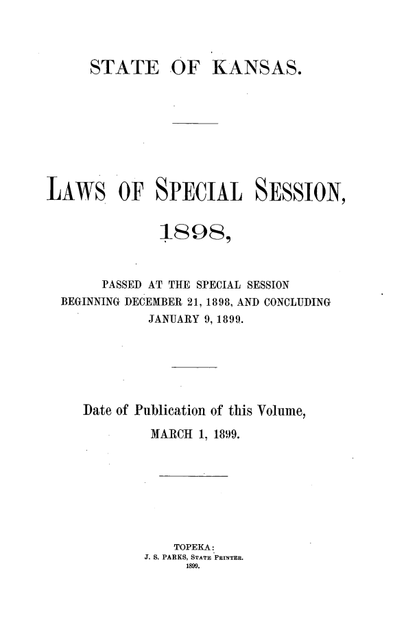 handle is hein.ssl/ssks0120 and id is 1 raw text is: STATE

OF KANSAS.

LAWS OF SPECIAL SESSION,
18 98,
PASSED AT THE SPECIAL SESSION
BEGINNING DECEMBER 21, 1898, AND CONCLUDING
JANUARY 9, 1899.
Iate of Publication of this Volume,
MARCH 1, 1899.
TOPEKA:
J. S. PARKS, STATE PRINTER.
1899.


