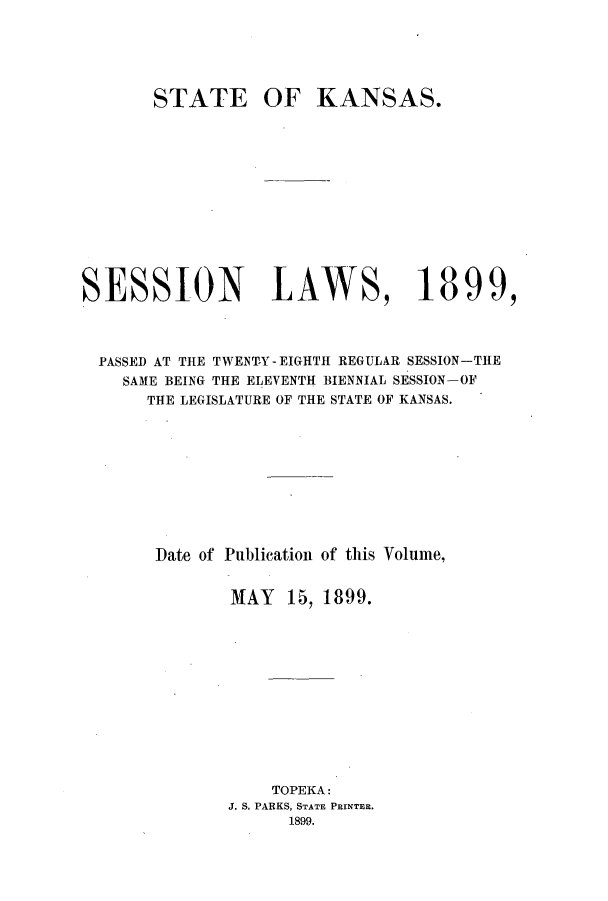 handle is hein.ssl/ssks0121 and id is 1 raw text is: STATE

OF KANSAS.

SESSION LAWS, 1899,
PASSED AT THE TWENT-Y-EIGHTH REGULAR SESSION-THE
SAME BEING THE ELEVENTH BIENNIAL SESSION-OF
THE LEGISLATURE OF THE STATE OF KANSAS.
Date of Publication of this Volume,
MAY    15, 1899.
TOPEKA:
J. S. PARKS, STATE PRINTER.
1899.


