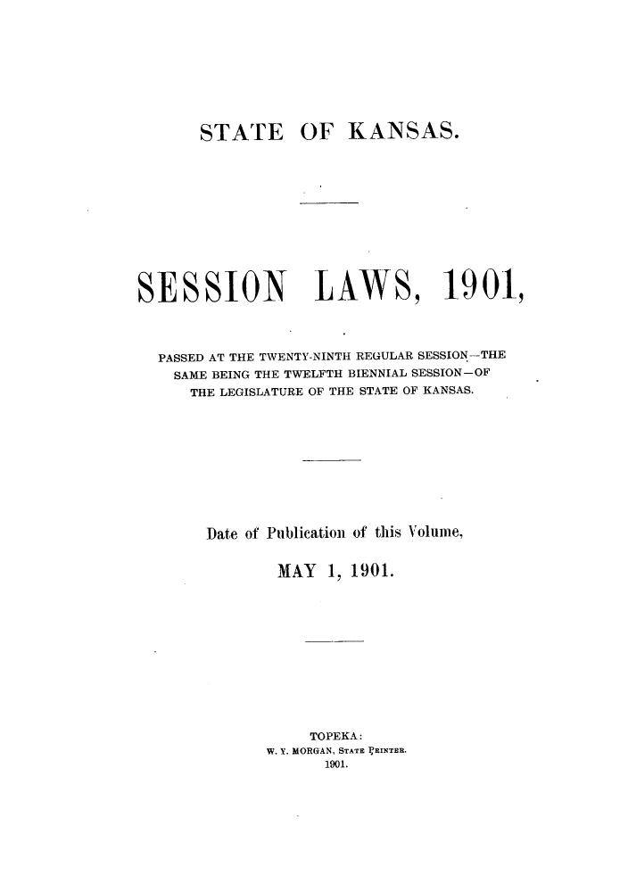 handle is hein.ssl/ssks0122 and id is 1 raw text is: STATE OF KANSAS.
SESSION LAWS, 1901,
PASSED AT THE TWENTY-NINTH REGULAR SESSION-THE
SAME BEING THE TWELFTH BIENNIAL SESSION-OF
THE LEGISLATURE OF THE STATE OF KANSAS.
Date of Publication of this Volume,
MAY 1, 1901.
TOPEKA:
W. Y. MORGAN, STATE ]RINTER.
1901.


