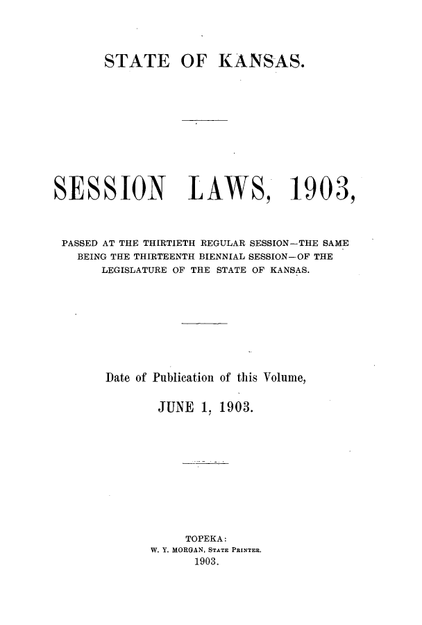 handle is hein.ssl/ssks0123 and id is 1 raw text is: 




       STATE OF KANSAS.












SESSION LAWS, 1903,



PASSED AT THE THIRTIETH REGULAR SESSION-THE SAME
   BEING THE THIRTEENTH BIENNIAL SESSION-OF THE
       LEGISLATURE OF THE STATE OF KANSAS.










       Date of Publication of this Volume,


              JUNE 1. 1903.












                  TOPEKA:
             W. Y. MORGAN, STATE PRINTER.
                    1903.


