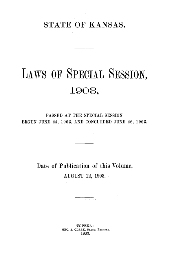 handle is hein.ssl/ssks0124 and id is 1 raw text is: STATE OF KANSAS.
LAWS OF SPECIAL SESSION,
1903,
PASSED AT THE SPECIAL SESSION
BEGUN JUNE 24, 1903, AND CONCLUDED JUNE 26, 1903.
Date of Publication of this Volume,
AUGUST 12, 1903.
TOPEKA:
GEO. A. CLARK, STATE, PRINTER.
1903.


