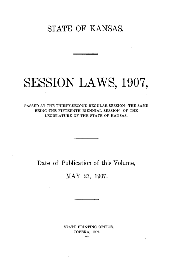 handle is hein.ssl/ssks0126 and id is 1 raw text is: STATE OF KANSAS.
SESSION LAWS, 1907,
PASSED AT THE THIRTY-SECOND REGULAR SESSION-THE SAME
BEING THE FIFTEENTH BIENNIAL SESSION-OF THE
LEGISLATURE OF THE STATE OF KANSAS.
Date of Publication of this Volume,
MAY 27, 1907.
STATE PRINTING OFFICE,
TOPEKA, 1907.
3454


