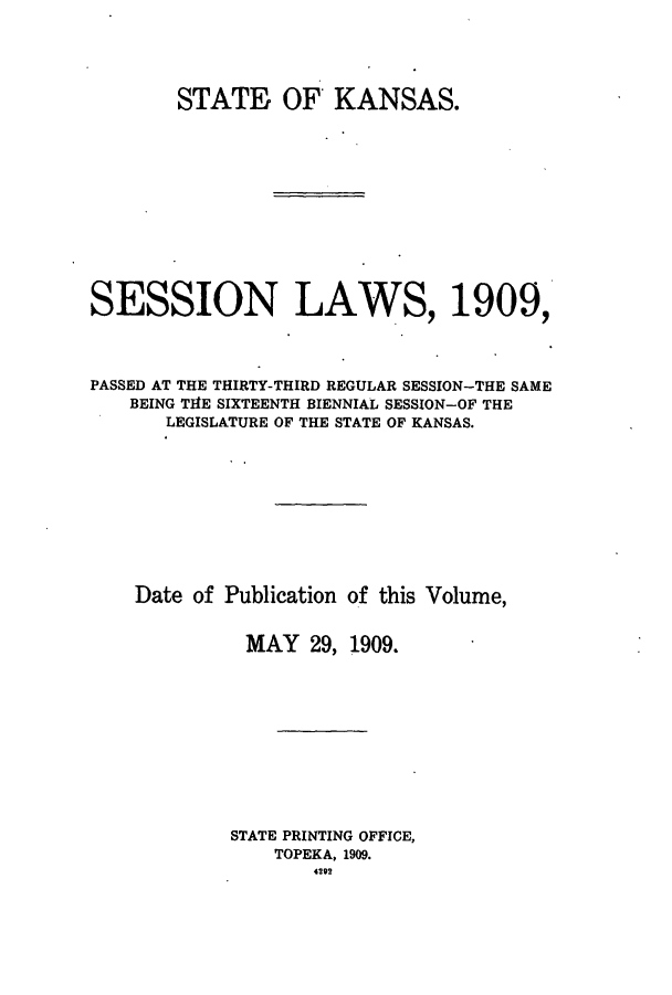 handle is hein.ssl/ssks0128 and id is 1 raw text is: STATE OF KANSAS.
SESSION LAWS, 1909,
PASSED AT THE THIRTY-THIRD REGULAR SESSION-THE SAME
BEING TIE SIXTEENTH BIENNIAL SESSION-OF THE
LEGISLATURE OF THE STATE OF KANSAS.
Date of Publication of this Volume,
MAY 29, 1909.
STATE PRINTING OFFICE,
TOPEKA, 1909.
4292


